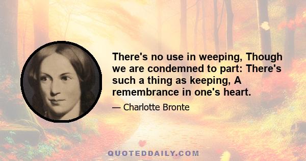 There's no use in weeping, Though we are condemned to part: There's such a thing as keeping, A remembrance in one's heart.