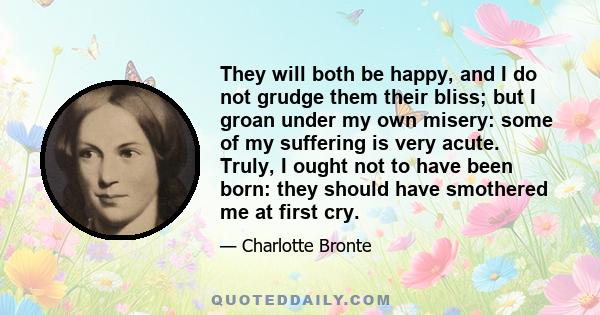 They will both be happy, and I do not grudge them their bliss; but I groan under my own misery: some of my suffering is very acute. Truly, I ought not to have been born: they should have smothered me at first cry.