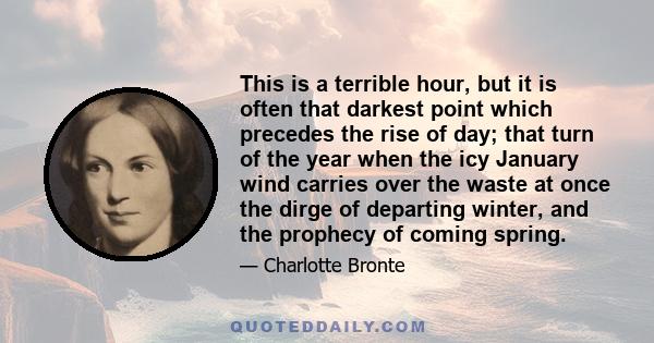 This is a terrible hour, but it is often that darkest point which precedes the rise of day; that turn of the year when the icy January wind carries over the waste at once the dirge of departing winter, and the prophecy