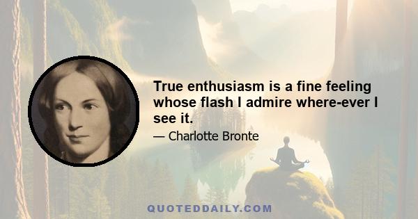 True enthusiasm is a fine feeling whose flash I admire where-ever I see it.