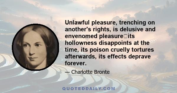 Unlawful pleasure, trenching on another's rights, is delusive and envenomed pleasureits hollowness disappoints at the time, its poison cruelly tortures afterwards, its effects deprave forever.