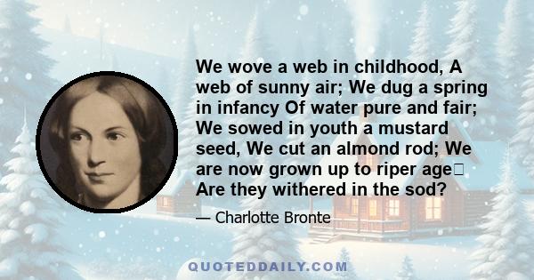 We wove a web in childhood, A web of sunny air; We dug a spring in infancy Of water pure and fair; We sowed in youth a mustard seed, We cut an almond rod; We are now grown up to riper age Are they withered in the sod?