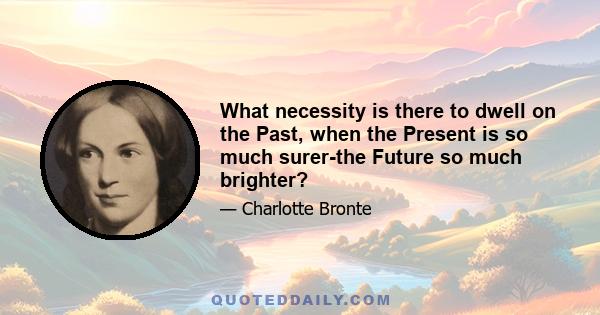 What necessity is there to dwell on the Past, when the Present is so much surer-the Future so much brighter?