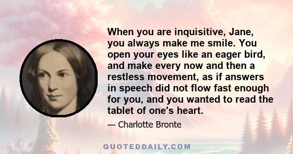 When you are inquisitive, Jane, you always make me smile. You open your eyes like an eager bird, and make every now and then a restless movement, as if answers in speech did not flow fast enough for you, and you wanted