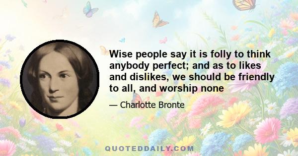 Wise people say it is folly to think anybody perfect; and as to likes and dislikes, we should be friendly to all, and worship none