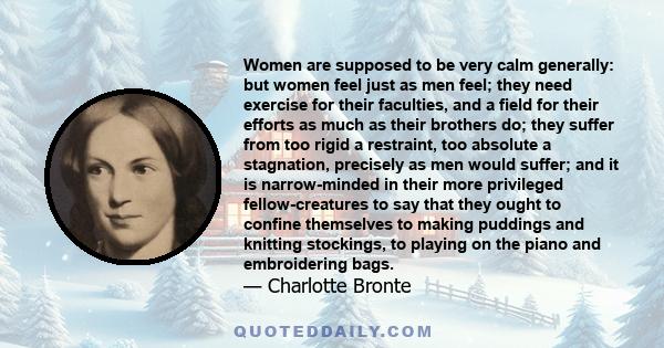 Women are supposed to be very calm generally: but women feel just as men feel; they need exercise for their faculties, and a field for their efforts as much as their brothers do; they suffer from too rigid a restraint,