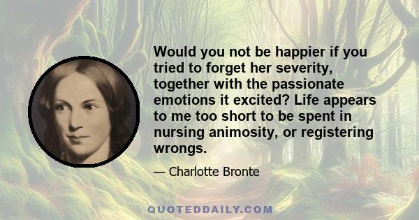 Would you not be happier if you tried to forget her severity, together with the passionate emotions it excited? Life appears to me too short to be spent in nursing animosity, or registering wrongs.