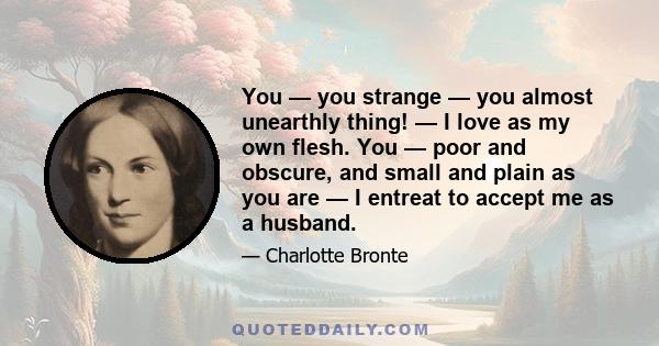 You — you strange — you almost unearthly thing! — I love as my own flesh. You — poor and obscure, and small and plain as you are — I entreat to accept me as a husband.