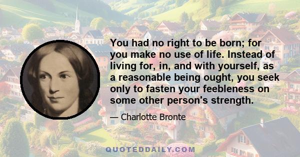 You had no right to be born; for you make no use of life. Instead of living for, in, and with yourself, as a reasonable being ought, you seek only to fasten your feebleness on some other person's strength.