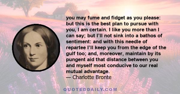 you may fume and fidget as you please: but this is the best plan to pursue with you, I am certain. I like you more than I can say; but I’ll not sink into a bathos of sentiment: and with this needle of repartee I’ll keep 