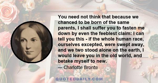 You need not think that because we chanced to be born of the same parents, I shall suffer you to fasten me down by even the feeblest claim: I can tell you this - if the whole human race, ourselves excepted, were swept