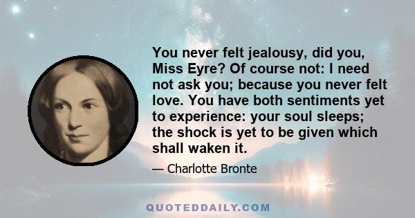 You never felt jealousy, did you, Miss Eyre? Of course not: I need not ask you; because you never felt love. You have both sentiments yet to experience: your soul sleeps; the shock is yet to be given which shall waken