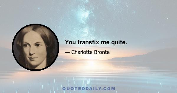 You transfix me quite.