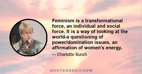 Feminism is a transformational force, an individual and social force. It is a way of looking at the world-a questioning of power/domination issues, an affirmation of women's energy.