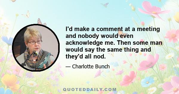 I'd make a comment at a meeting and nobody would even acknowledge me. Then some man would say the same thing and they'd all nod.