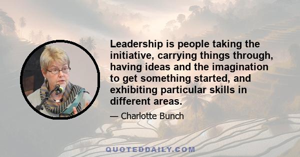 Leadership is people taking the initiative, carrying things through, having ideas and the imagination to get something started, and exhibiting particular skills in different areas.