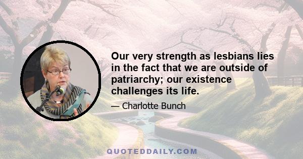 Our very strength as lesbians lies in the fact that we are outside of patriarchy; our existence challenges its life.