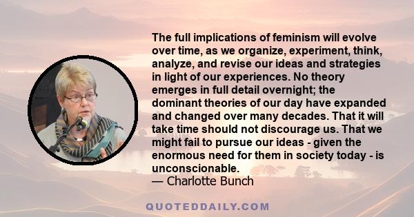 The full implications of feminism will evolve over time, as we organize, experiment, think, analyze, and revise our ideas and strategies in light of our experiences. No theory emerges in full detail overnight; the