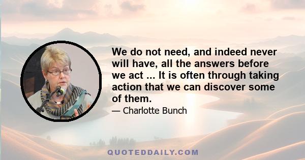 We do not need, and indeed never will have, all the answers before we act ... It is often through taking action that we can discover some of them.