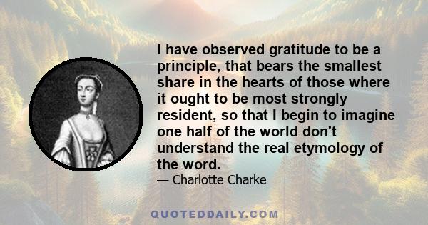 I have observed gratitude to be a principle, that bears the smallest share in the hearts of those where it ought to be most strongly resident, so that I begin to imagine one half of the world don't understand the real