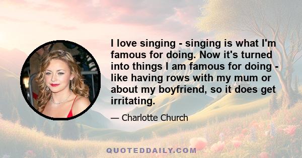 I love singing - singing is what I'm famous for doing. Now it's turned into things I am famous for doing - like having rows with my mum or about my boyfriend, so it does get irritating.