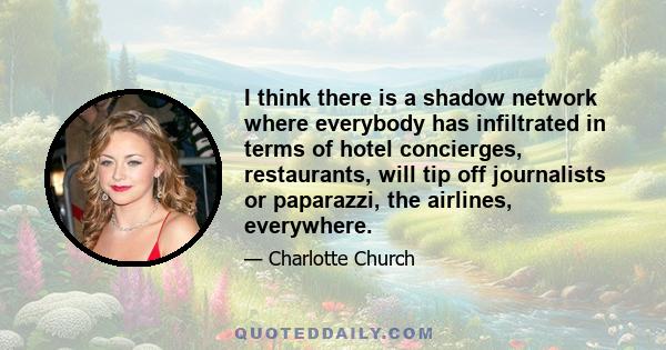 I think there is a shadow network where everybody has infiltrated in terms of hotel concierges, restaurants, will tip off journalists or paparazzi, the airlines, everywhere.