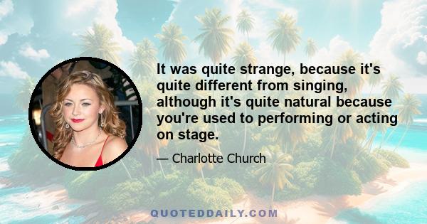 It was quite strange, because it's quite different from singing, although it's quite natural because you're used to performing or acting on stage.