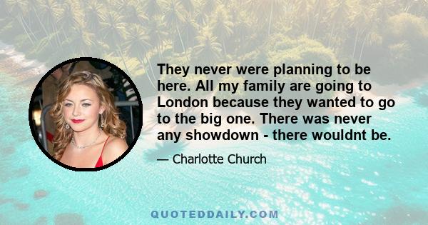 They never were planning to be here. All my family are going to London because they wanted to go to the big one. There was never any showdown - there wouldnt be.