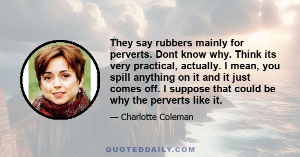 They say rubbers mainly for perverts. Dont know why. Think its very practical, actually. I mean, you spill anything on it and it just comes off. I suppose that could be why the perverts like it.