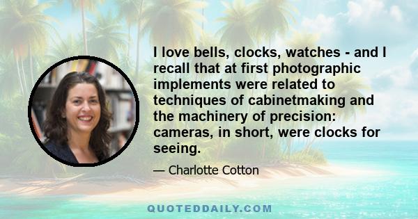 I love bells, clocks, watches - and I recall that at first photographic implements were related to techniques of cabinetmaking and the machinery of precision: cameras, in short, were clocks for seeing.