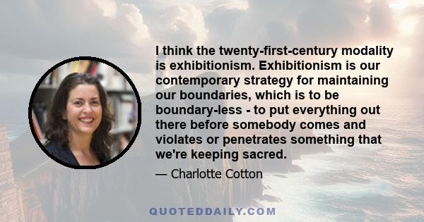 I think the twenty-first-century modality is exhibitionism. Exhibitionism is our contemporary strategy for maintaining our boundaries, which is to be boundary-less - to put everything out there before somebody comes and 