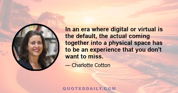 In an era where digital or virtual is the default, the actual coming together into a physical space has to be an experience that you don't want to miss.