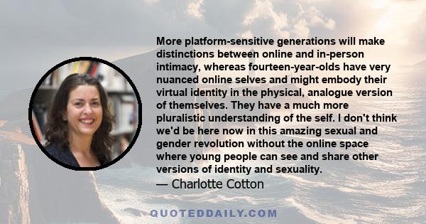 More platform-sensitive generations will make distinctions between online and in-person intimacy, whereas fourteen-year-olds have very nuanced online selves and might embody their virtual identity in the physical,