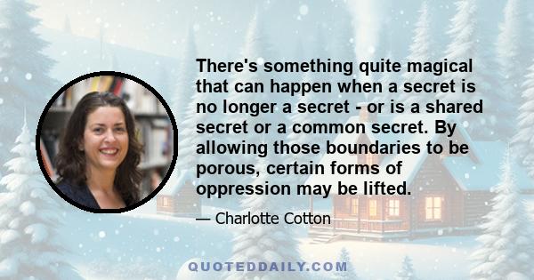 There's something quite magical that can happen when a secret is no longer a secret - or is a shared secret or a common secret. By allowing those boundaries to be porous, certain forms of oppression may be lifted.