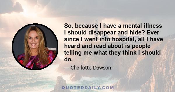 So, because I have a mental illness I should disappear and hide? Ever since I went into hospital, all I have heard and read about is people telling me what they think I should do.