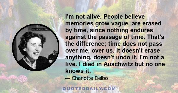 I'm not alive. People believe memories grow vague, are erased by time, since nothing endures against the passage of time. That's the difference; time does not pass over me, over us. It doesn't erase anything, doesn't