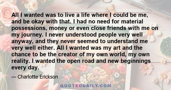 All I wanted was to live a life where I could be me, and be okay with that. I had no need for material possessions, money or even close friends with me on my journey. I never understood people very well anyway, and they 