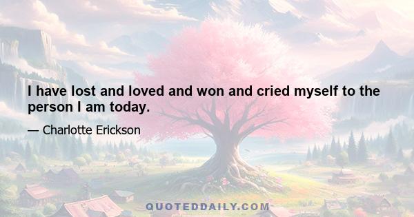 I have lost and loved and won and cried myself to the person I am today.