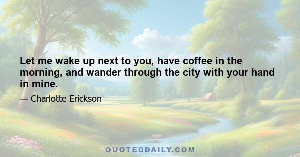 Let me wake up next to you, have coffee in the morning, and wander through the city with your hand in mine.