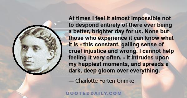 At times I feel it almost impossible not to despond entirely of there ever being a better, brighter day for us. None but those who experience it can know what it is - this constant, galling sense of cruel injustice and