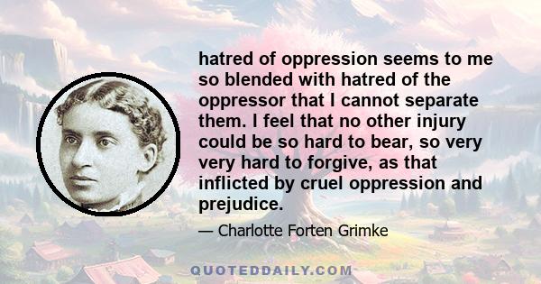 hatred of oppression seems to me so blended with hatred of the oppressor that I cannot separate them. I feel that no other injury could be so hard to bear, so very very hard to forgive, as that inflicted by cruel