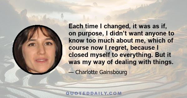 Each time I changed, it was as if, on purpose, I didn’t want anyone to know too much about me, which of course now I regret, because I closed myself to everything. But it was my way of dealing with things.