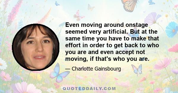 Even moving around onstage seemed very artificial. But at the same time you have to make that effort in order to get back to who you are and even accept not moving, if that's who you are.