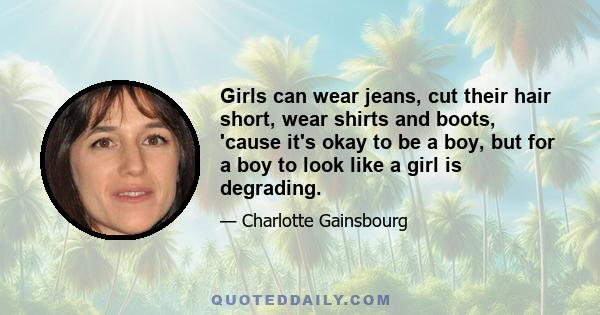 Girls can wear jeans, cut their hair short, wear shirts and boots, 'cause it's okay to be a boy, but for a boy to look like a girl is degrading.