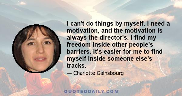 I can't do things by myself. I need a motivation, and the motivation is always the director's. I find my freedom inside other people's barriers. It's easier for me to find myself inside someone else's tracks.