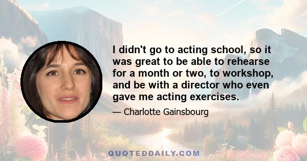 I didn't go to acting school, so it was great to be able to rehearse for a month or two, to workshop, and be with a director who even gave me acting exercises.