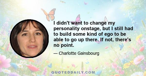 I didn't want to change my personality onstage, but I still had to build some kind of ego to be able to go up there. If not, there's no point.