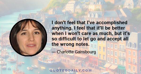 I don't feel that I've accomplished anything. I feel that it'll be better when I won't care as much, but it's so difficult to let go and accept all the wrong notes.