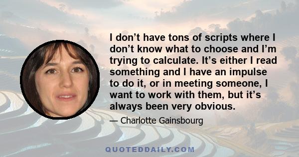 I don’t have tons of scripts where I don’t know what to choose and I’m trying to calculate. It’s either I read something and I have an impulse to do it, or in meeting someone, I want to work with them, but it’s always