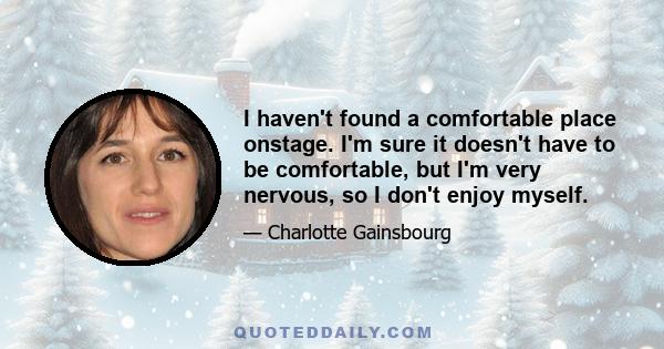 I haven't found a comfortable place onstage. I'm sure it doesn't have to be comfortable, but I'm very nervous, so I don't enjoy myself.